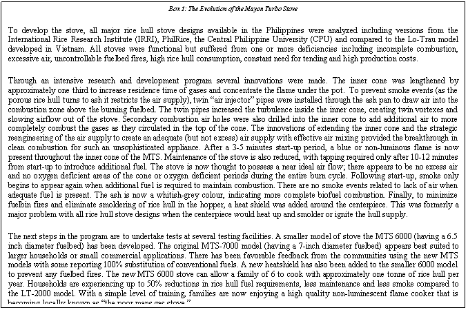 Text Box: Box 1: The Evolution of the Mayon Turbo Stove
To develop the stove, all major rice hull stove designs available in the Philippines were analyzed including versions from the International Rice Research Institute (IRRI), PhilRice, the Central Philippine University (CPU) and compared to the Lo-Trau model developed in Vietnam. All stoves were functional but suffered from one or more deficiencies including incomplete combustion, excessive air, uncontrollable fuelbed fires, high rice hull consumption, constant need for tending and high production costs.
Through an intensive research and development program several innovations were made. The inner cone was lengthened by approximately one third to increase residence time of gases and concentrate the flame under the pot. To prevent smoke events (as the porous rice hull turns to ash it restricts the air supply), twin “air injector” pipes were installed through the ash pan to draw air into the combustion zone above the burning fuelbed. The twin pipes increased the turbulence inside the inner cone, creating twin vortexes and slowing airflow out of the stove. Secondary combustion air holes were also drilled into the inner cone to add additional air to more completely combust the gases as they circulated in the top of the cone. The innovations of extending the inner cone and the strategic reengineering of the air supply to create an adequate (but not excess) air supply with effective air mixing provided the breakthrough in clean combustion for such an unsophisticated appliance. After a 3-5 minutes start-up period, a blue or non-luminous flame is now present throughout the inner cone of the MTS. Maintenance of the stove is also reduced, with tapping required only after 10-12 minutes from start-up to introduce additional fuel. The stove is now thought to possess a near ideal air flow; there appears to be no excess air and no oxygen deficient areas of the cone or oxygen deficient periods during the entire burn cycle. Following start-up, smoke only begins to appear again when additional fuel is required to maintain combustion. There are no smoke events related to lack of air when adequate fuel is present. The ash is now a whitish-grey colour, indicating more complete biofuel combustion. Finally, to minimize fuelbin fires and eliminate smoldering of rice hull in the hopper, a heat shield was added around the centerpiece. This was formerly a major problem with all rice hull stove designs when the centerpiece would heat up and smolder or ignite the hull supply.
The next steps in the program are to undertake tests at several testing facilities. A smaller model of stove the MTS 6000 (having a 6.5 inch diameter fuelbed) has been developed. The original MTS-7000 model (having a 7-inch diameter fuelbed) appears best suited to larger households or small commercial applications. There has been favorable feedback from the communities using the new MTS models with some reporting 100% substitution of conventional fuels. A new heatshield has also been added to the smaller 6000 model to prevent any fuelbed fires. The new MTS 6000 stove can allow a family of 6 to cook with approximately one tonne of rice hull per year. Households are experiencing up to 50% reductions in rice hull fuel requirements, less maintenance and less smoke compared to the LT-2000 model. With a simple level of training, families are now enjoying a high quality non-luminescent flame cooker that is becoming locally known as “the poor mans gas stove.”